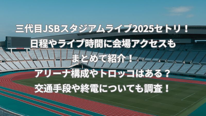 三代目JSBスタジアムライブ2025セトリ！日程やライブ時間に会場アクセスもまとめて紹介！アリーナ構成やトロッコはある？交通手段や終電についても調査！